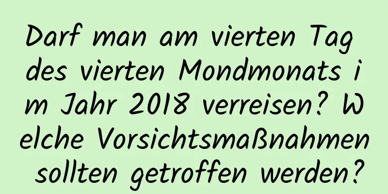 Darf man am vierten Tag des vierten Mondmonats im Jahr 2018 verreisen? Welche Vorsichtsmaßnahmen sollten getroffen werden?