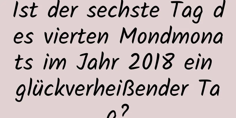 Ist der sechste Tag des vierten Mondmonats im Jahr 2018 ein glückverheißender Tag?