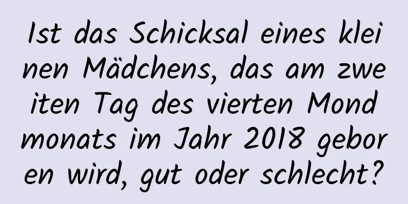 Ist das Schicksal eines kleinen Mädchens, das am zweiten Tag des vierten Mondmonats im Jahr 2018 geboren wird, gut oder schlecht?