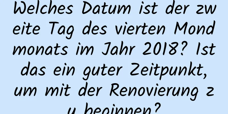 Welches Datum ist der zweite Tag des vierten Mondmonats im Jahr 2018? Ist das ein guter Zeitpunkt, um mit der Renovierung zu beginnen?