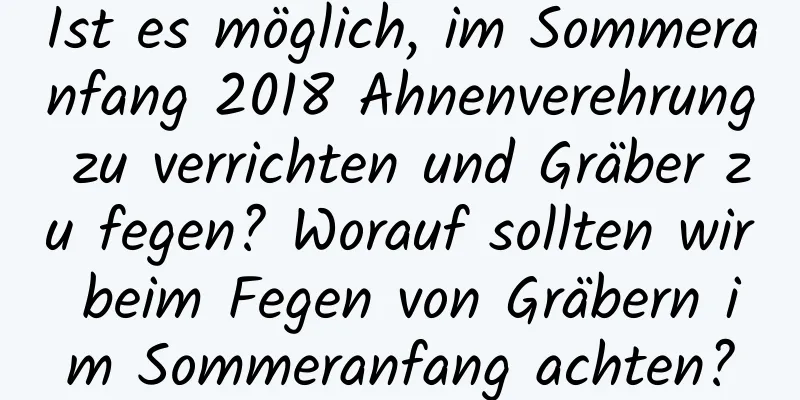 Ist es möglich, im Sommeranfang 2018 Ahnenverehrung zu verrichten und Gräber zu fegen? Worauf sollten wir beim Fegen von Gräbern im Sommeranfang achten?