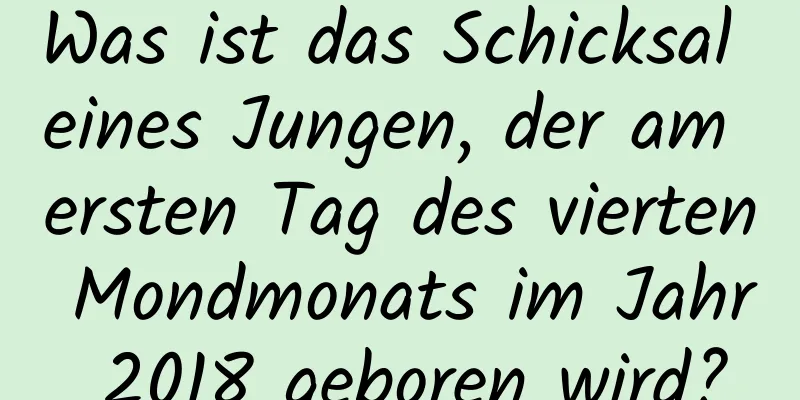 Was ist das Schicksal eines Jungen, der am ersten Tag des vierten Mondmonats im Jahr 2018 geboren wird?