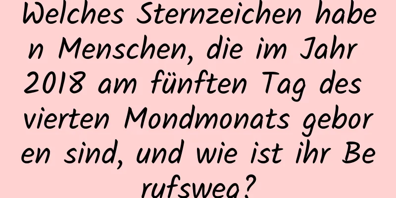 Welches Sternzeichen haben Menschen, die im Jahr 2018 am fünften Tag des vierten Mondmonats geboren sind, und wie ist ihr Berufsweg?