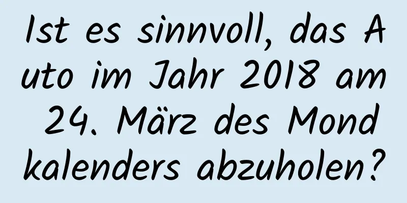 Ist es sinnvoll, das Auto im Jahr 2018 am 24. März des Mondkalenders abzuholen?