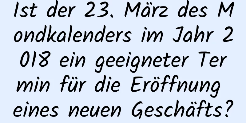 Ist der 23. März des Mondkalenders im Jahr 2018 ein geeigneter Termin für die Eröffnung eines neuen Geschäfts?