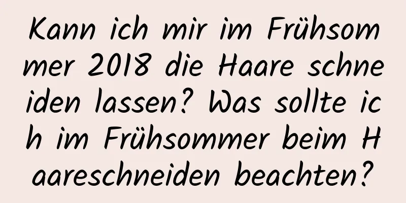 Kann ich mir im Frühsommer 2018 die Haare schneiden lassen? Was sollte ich im Frühsommer beim Haareschneiden beachten?