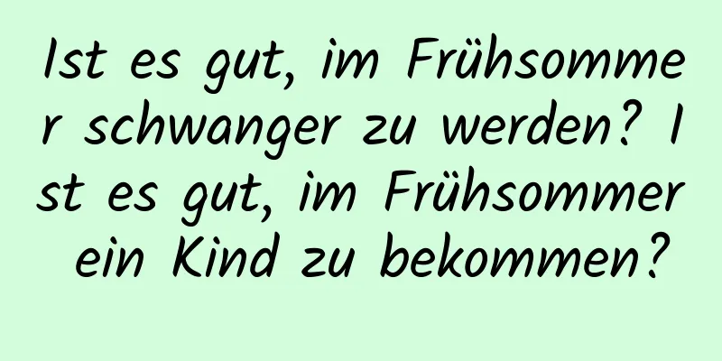 Ist es gut, im Frühsommer schwanger zu werden? Ist es gut, im Frühsommer ein Kind zu bekommen?