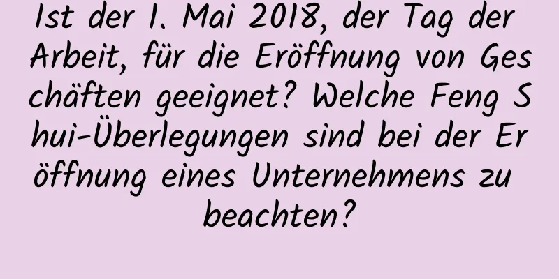 Ist der 1. Mai 2018, der Tag der Arbeit, für die Eröffnung von Geschäften geeignet? Welche Feng Shui-Überlegungen sind bei der Eröffnung eines Unternehmens zu beachten?