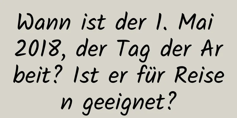 Wann ist der 1. Mai 2018, der Tag der Arbeit? Ist er für Reisen geeignet?