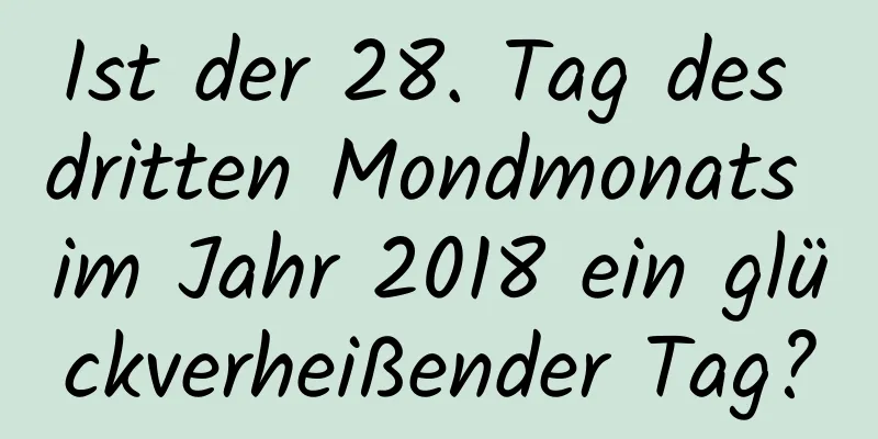 Ist der 28. Tag des dritten Mondmonats im Jahr 2018 ein glückverheißender Tag?