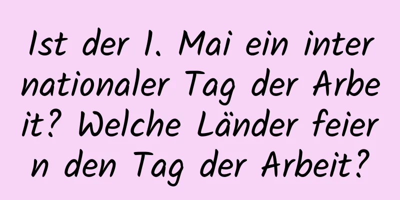 Ist der 1. Mai ein internationaler Tag der Arbeit? Welche Länder feiern den Tag der Arbeit?