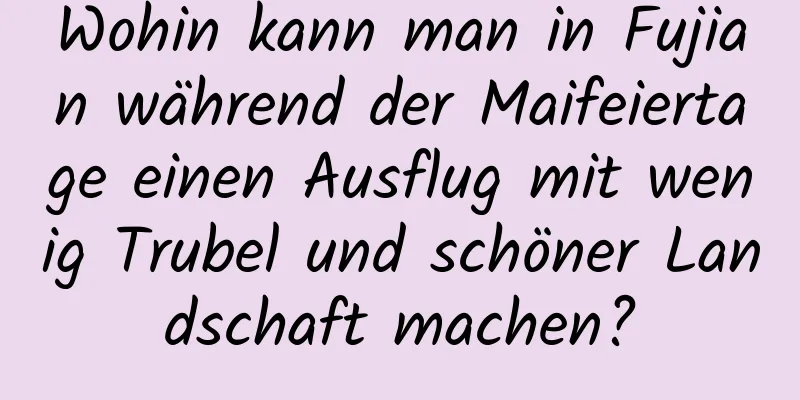 Wohin kann man in Fujian während der Maifeiertage einen Ausflug mit wenig Trubel und schöner Landschaft machen?