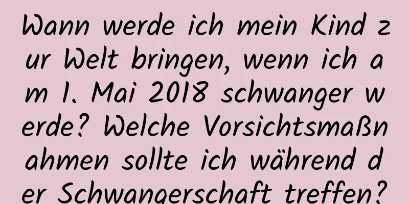 Wann werde ich mein Kind zur Welt bringen, wenn ich am 1. Mai 2018 schwanger werde? Welche Vorsichtsmaßnahmen sollte ich während der Schwangerschaft treffen?