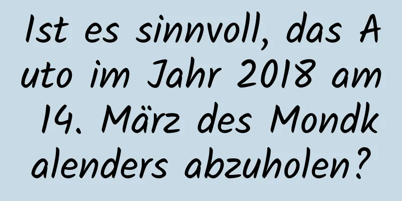 Ist es sinnvoll, das Auto im Jahr 2018 am 14. März des Mondkalenders abzuholen?