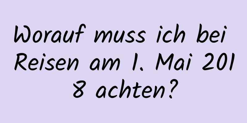 Worauf muss ich bei Reisen am 1. Mai 2018 achten?