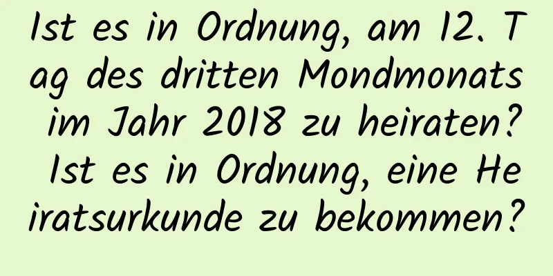 Ist es in Ordnung, am 12. Tag des dritten Mondmonats im Jahr 2018 zu heiraten? Ist es in Ordnung, eine Heiratsurkunde zu bekommen?