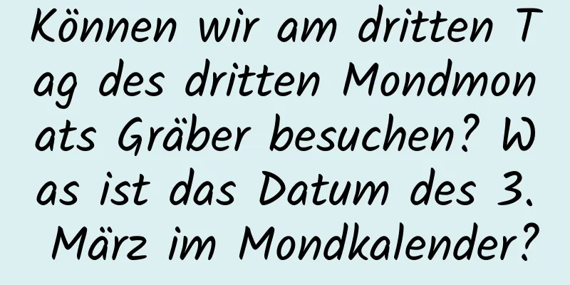 Können wir am dritten Tag des dritten Mondmonats Gräber besuchen? Was ist das Datum des 3. März im Mondkalender?