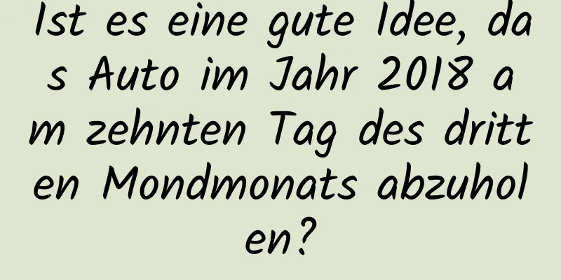 Ist es eine gute Idee, das Auto im Jahr 2018 am zehnten Tag des dritten Mondmonats abzuholen?