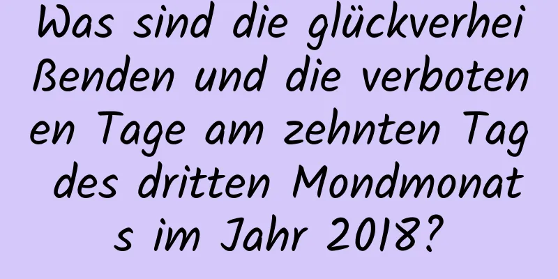 Was sind die glückverheißenden und die verbotenen Tage am zehnten Tag des dritten Mondmonats im Jahr 2018?