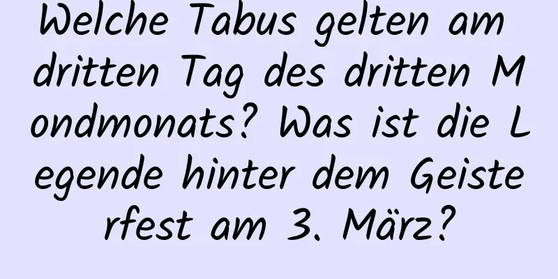 Welche Tabus gelten am dritten Tag des dritten Mondmonats? Was ist die Legende hinter dem Geisterfest am 3. März?