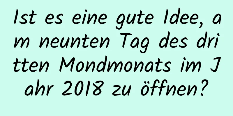 Ist es eine gute Idee, am neunten Tag des dritten Mondmonats im Jahr 2018 zu öffnen?