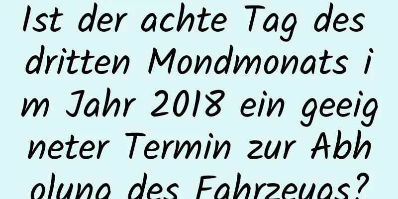 Ist der achte Tag des dritten Mondmonats im Jahr 2018 ein geeigneter Termin zur Abholung des Fahrzeugs?