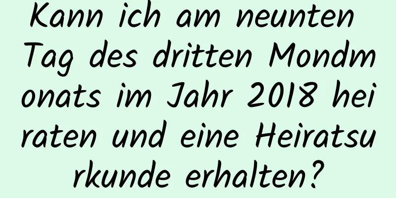 Kann ich am neunten Tag des dritten Mondmonats im Jahr 2018 heiraten und eine Heiratsurkunde erhalten?