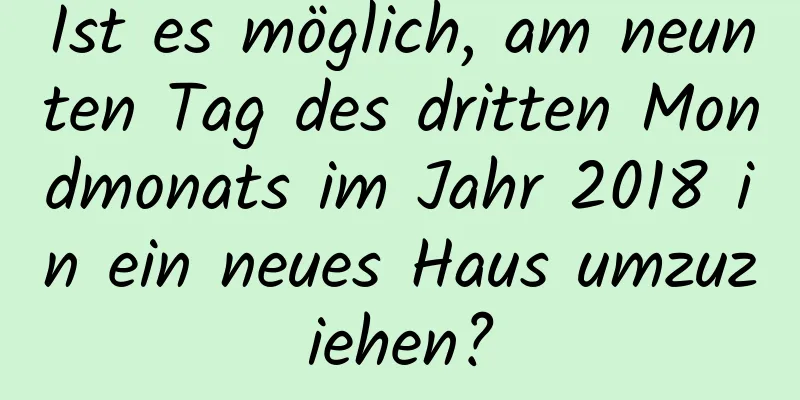 Ist es möglich, am neunten Tag des dritten Mondmonats im Jahr 2018 in ein neues Haus umzuziehen?