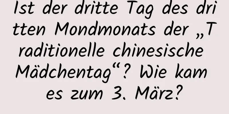 Ist der dritte Tag des dritten Mondmonats der „Traditionelle chinesische Mädchentag“? Wie kam es zum 3. März?