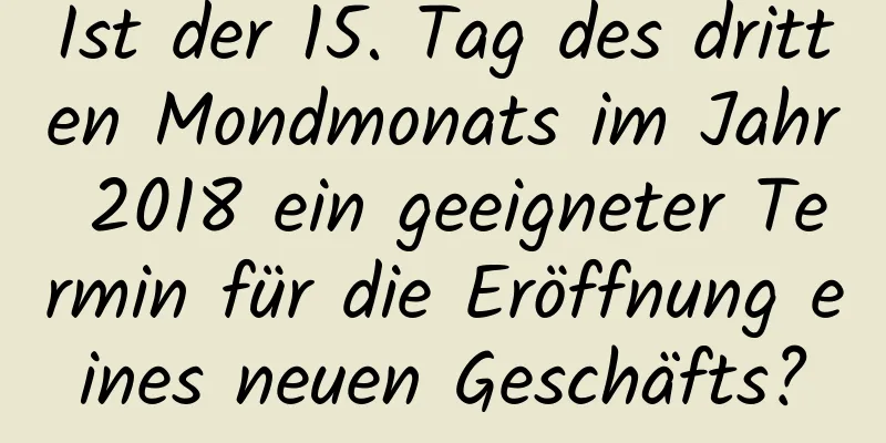 Ist der 15. Tag des dritten Mondmonats im Jahr 2018 ein geeigneter Termin für die Eröffnung eines neuen Geschäfts?