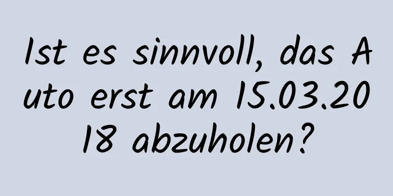 Ist es sinnvoll, das Auto erst am 15.03.2018 abzuholen?