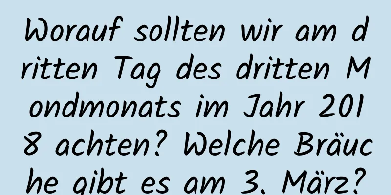 Worauf sollten wir am dritten Tag des dritten Mondmonats im Jahr 2018 achten? Welche Bräuche gibt es am 3. März?