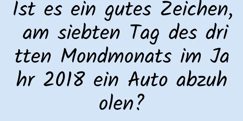 Ist es ein gutes Zeichen, am siebten Tag des dritten Mondmonats im Jahr 2018 ein Auto abzuholen?