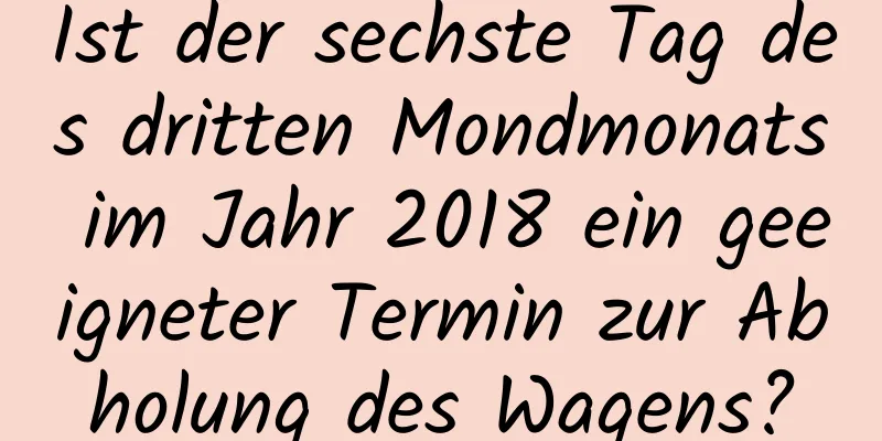 Ist der sechste Tag des dritten Mondmonats im Jahr 2018 ein geeigneter Termin zur Abholung des Wagens?