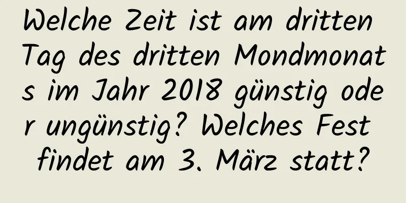 Welche Zeit ist am dritten Tag des dritten Mondmonats im Jahr 2018 günstig oder ungünstig? Welches Fest findet am 3. März statt?