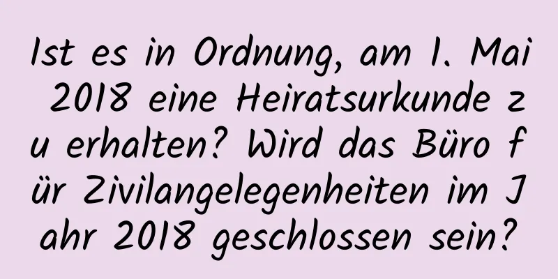 Ist es in Ordnung, am 1. Mai 2018 eine Heiratsurkunde zu erhalten? Wird das Büro für Zivilangelegenheiten im Jahr 2018 geschlossen sein?