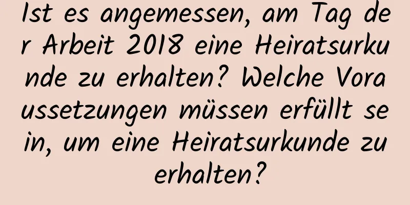 Ist es angemessen, am Tag der Arbeit 2018 eine Heiratsurkunde zu erhalten? Welche Voraussetzungen müssen erfüllt sein, um eine Heiratsurkunde zu erhalten?