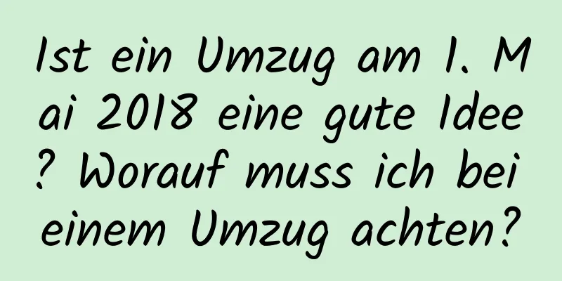 Ist ein Umzug am 1. Mai 2018 eine gute Idee? Worauf muss ich bei einem Umzug achten?