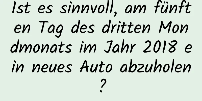 Ist es sinnvoll, am fünften Tag des dritten Mondmonats im Jahr 2018 ein neues Auto abzuholen?