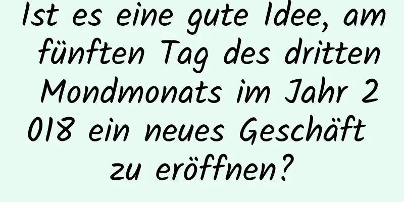 Ist es eine gute Idee, am fünften Tag des dritten Mondmonats im Jahr 2018 ein neues Geschäft zu eröffnen?