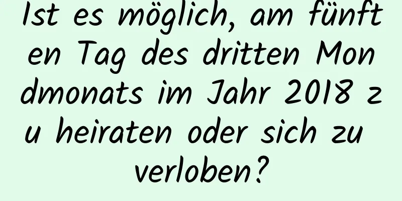 Ist es möglich, am fünften Tag des dritten Mondmonats im Jahr 2018 zu heiraten oder sich zu verloben?