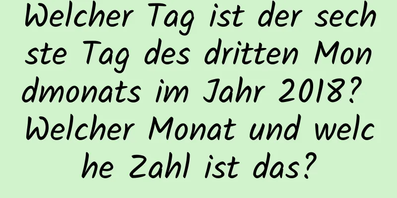 Welcher Tag ist der sechste Tag des dritten Mondmonats im Jahr 2018? Welcher Monat und welche Zahl ist das?