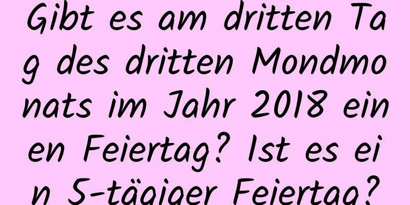 Gibt es am dritten Tag des dritten Mondmonats im Jahr 2018 einen Feiertag? Ist es ein 5-tägiger Feiertag?