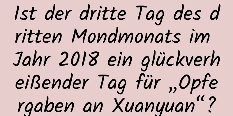 Ist der dritte Tag des dritten Mondmonats im Jahr 2018 ein glückverheißender Tag für „Opfergaben an Xuanyuan“?