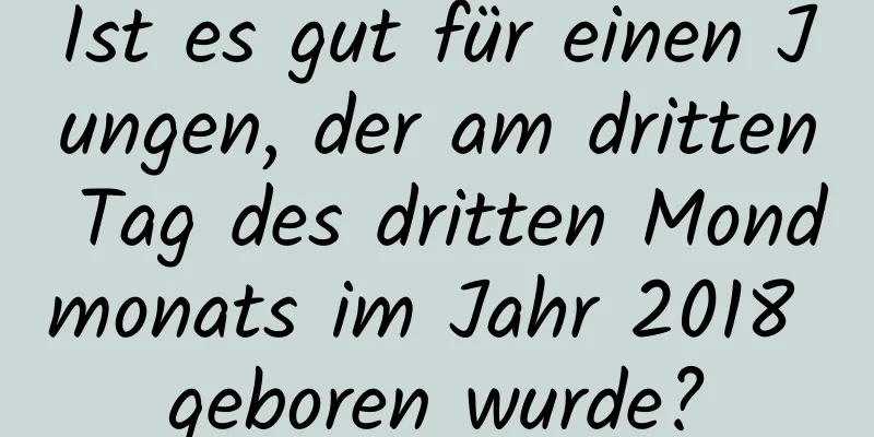 Ist es gut für einen Jungen, der am dritten Tag des dritten Mondmonats im Jahr 2018 geboren wurde?