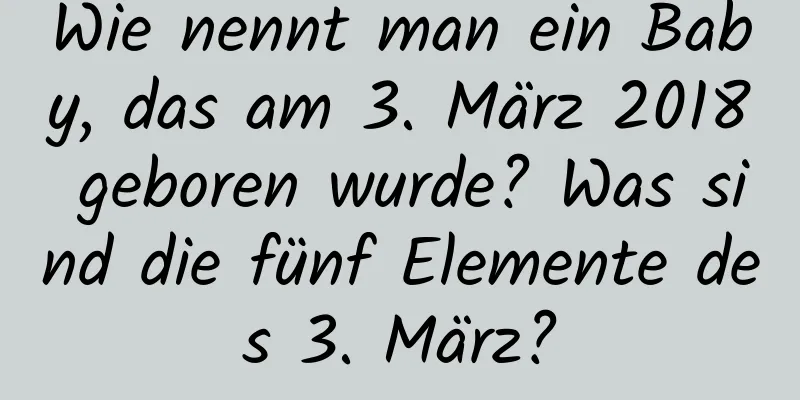 Wie nennt man ein Baby, das am 3. März 2018 geboren wurde? Was sind die fünf Elemente des 3. März?