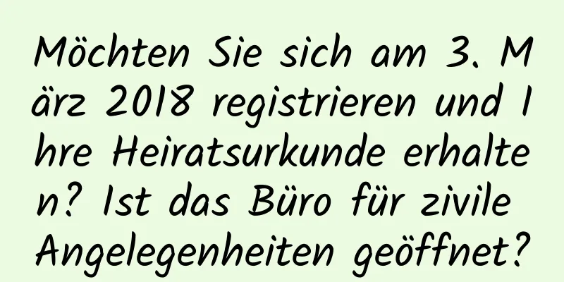 Möchten Sie sich am 3. März 2018 registrieren und Ihre Heiratsurkunde erhalten? Ist das Büro für zivile Angelegenheiten geöffnet?