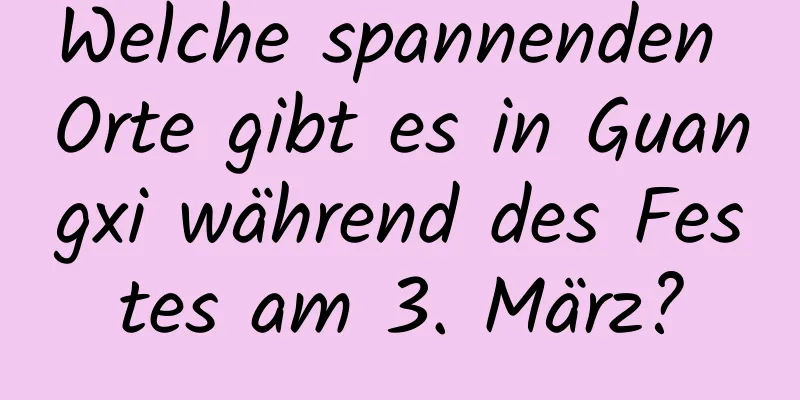 Welche spannenden Orte gibt es in Guangxi während des Festes am 3. März?