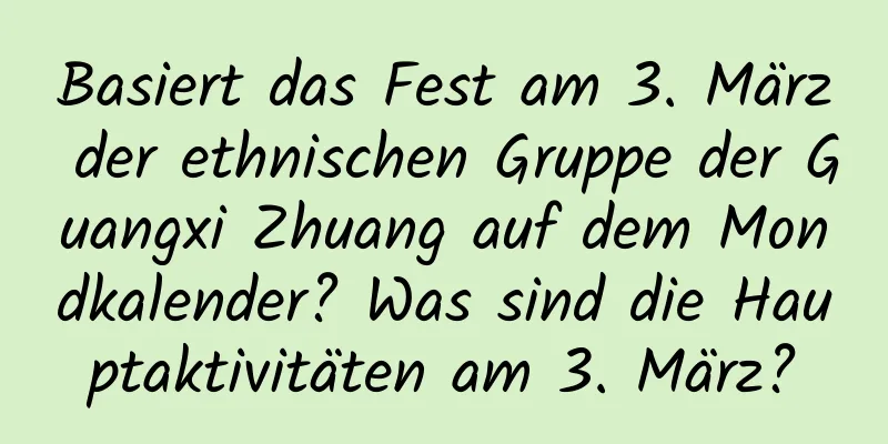 Basiert das Fest am 3. März der ethnischen Gruppe der Guangxi Zhuang auf dem Mondkalender? Was sind die Hauptaktivitäten am 3. März?