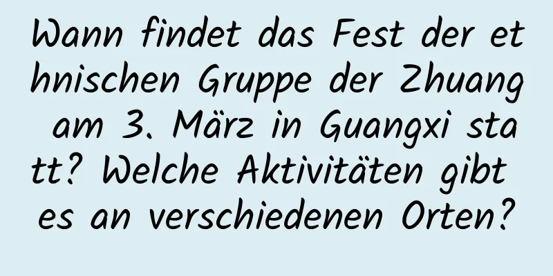 Wann findet das Fest der ethnischen Gruppe der Zhuang am 3. März in Guangxi statt? Welche Aktivitäten gibt es an verschiedenen Orten?